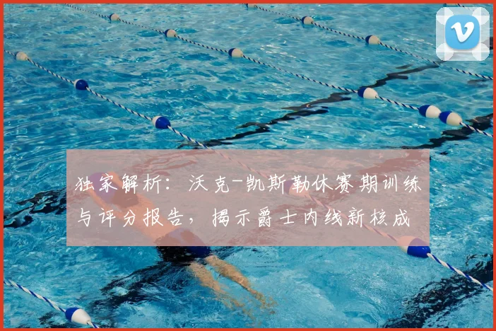 独家解析:沃克-凯斯勒休赛期训练与评分报告,揭示爵士内线新核成长路径