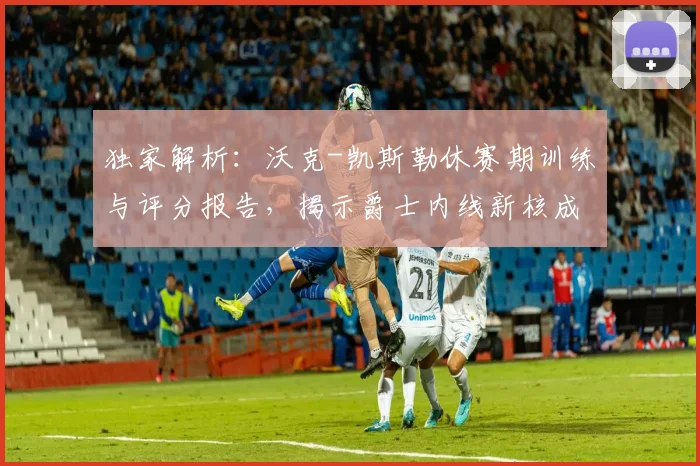 独家解析:沃克-凯斯勒休赛期训练与评分报告,揭示爵士内线新核成长路径